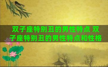 双子座特别丑的男性特点 双子座特别丑的男性特点和性格